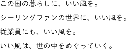 この国の暮らしに、いい風を。シーリングファンの世界に、いい風を。従業員にも、いい風を。いい風は、世の中をめぐっていく。